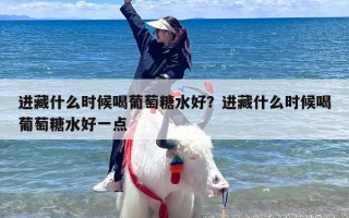进藏什么时候喝葡萄糖水好？进藏什么时候喝葡萄糖水好一点