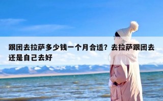 跟团去拉萨多少钱一个月合适？去拉萨跟团去还是自己去好