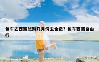 包车去西藏旅游几月份去合适？包车西藏自由行