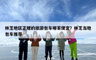 林芝地区正规的旅游包车哪家便宜？林芝当地包车推荐