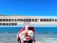 西藏旅游什么时候去比较合适？西藏旅游什么时候去比较好