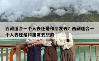 西藏适合一个人去还是和朋友去？西藏适合一个人去还是和朋友去旅游