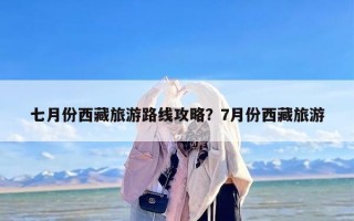 七月份西藏旅游路线攻略？7月份西藏旅游