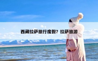 西藏拉萨旅行度假？拉萨旅游