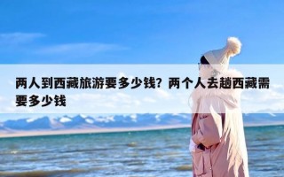 两人到西藏旅游要多少钱？两个人去趟西藏需要多少钱