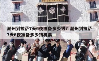 潮州到拉萨7天6夜准备多少钱？潮州到拉萨7天6夜准备多少钱机票