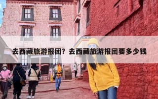 去西藏旅游报团？去西藏旅游报团要多少钱