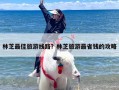 林芝最佳旅游线路？林芝旅游最省钱的攻略