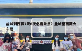 盐城到西藏7天6夜必看景点？盐城至西藏火车票