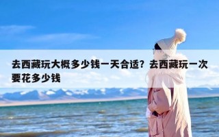 去西藏玩大概多少钱一天合适？去西藏玩一次要花多少钱