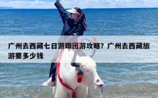 广州去西藏七日游跟团游攻略？广州去西藏旅游要多少钱