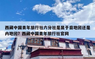 西藏中国青年旅行社六分社是属于目地团还是内地团？西藏中国青年旅行社官网