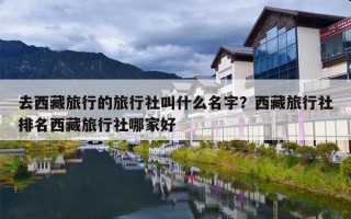 去西藏旅行的旅行社叫什么名字？西藏旅行社排名西藏旅行社哪家好