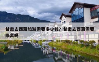 甘肃去西藏旅游需要多少钱？甘肃去西藏需要隔离吗