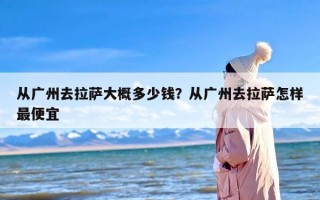 从广州去拉萨大概多少钱？从广州去拉萨怎样最便宜