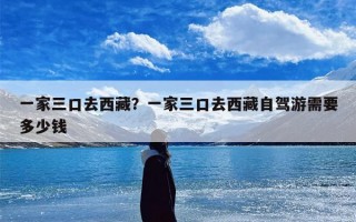 一家三口去西藏？一家三口去西藏自驾游需要多少钱
