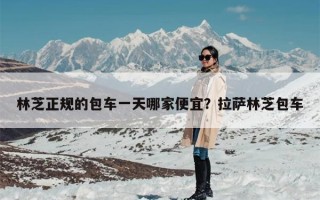 林芝正规的包车一天哪家便宜？拉萨林芝包车