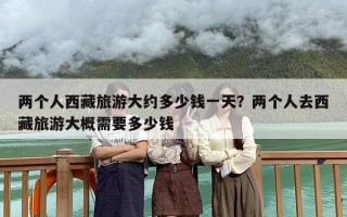 两个人西藏旅游大约多少钱一天？两个人去西藏旅游大概需要多少钱