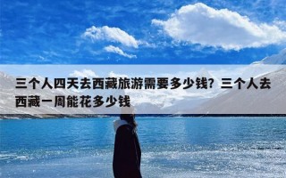 三个人四天去西藏旅游需要多少钱？三个人去西藏一周能花多少钱