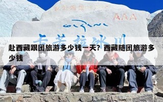 赴西藏跟团旅游多少钱一天？西藏随团旅游多少钱