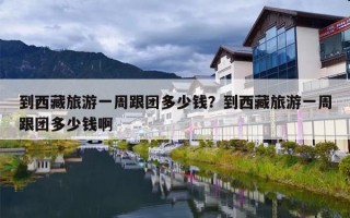 到西藏旅游一周跟团多少钱？到西藏旅游一周跟团多少钱啊