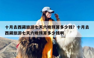 十月去西藏旅游七天六晚预算多少钱？十月去西藏旅游七天六晚预算多少钱啊