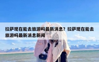 拉萨现在能去旅游吗最新消息？拉萨现在能去旅游吗最新消息新闻