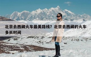 北京去西藏火车最美路线？北京去西藏的火车多长时间