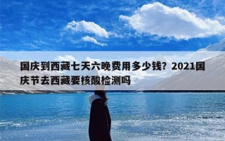 国庆到西藏七天六晚费用多少钱？2021国庆节去西藏要核酸检测吗