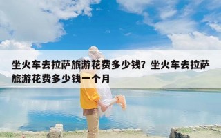 坐火车去拉萨旅游花费多少钱？坐火车去拉萨旅游花费多少钱一个月