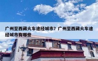 广州至西藏火车途经城市？广州至西藏火车途经城市有哪些
