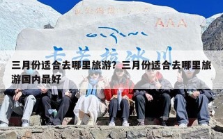 三月份适合去哪里旅游？三月份适合去哪里旅游国内最好
