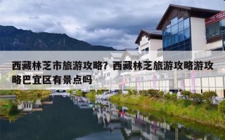 西藏林芝市旅游攻略？西藏林芝旅游攻略游攻略巴宜区有景点吗