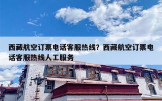 西藏航空订票电话客服热线？西藏航空订票电话客服热线人工服务