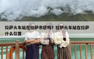 拉萨火车站在拉萨市区吗？拉萨火车站在拉萨什么位置