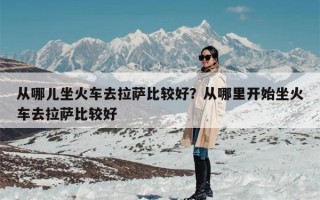 从哪儿坐火车去拉萨比较好？从哪里开始坐火车去拉萨比较好