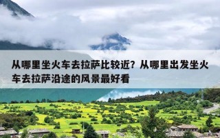 从哪里坐火车去拉萨比较近？从哪里出发坐火车去拉萨沿途的风景最好看
