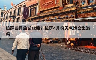 拉萨四月旅游攻略？拉萨4月份天气适合出游吗