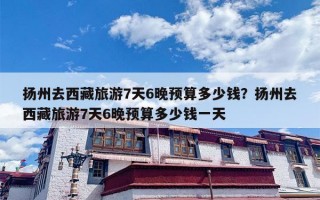 扬州去西藏旅游7天6晚预算多少钱？扬州去西藏旅游7天6晚预算多少钱一天