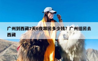 广州到西藏7天6夜跟团多少钱？广州组团去西藏