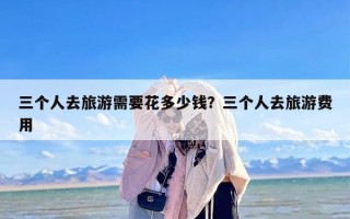 三个人去旅游需要花多少钱？三个人去旅游费用