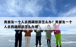 男朋友一个人去西藏旅游怎么办？男朋友一个人去西藏旅游怎么办理