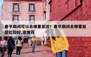 春节期间可以去哪里旅游？春节期间去哪里旅游比较好,请推荐