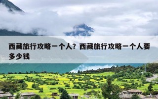 西藏旅行攻略一个人？西藏旅行攻略一个人要多少钱