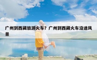 广州到西藏旅游火车？广州到西藏火车沿途风景