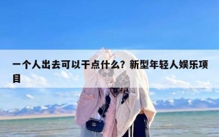 一个人出去可以干点什么？新型年轻人娱乐项目