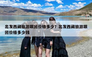 出发西藏旅游跟团价格多少？出发西藏旅游跟团价格多少钱