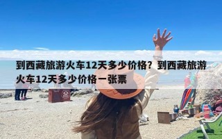 到西藏旅游火车12天多少价格？到西藏旅游火车12天多少价格一张票