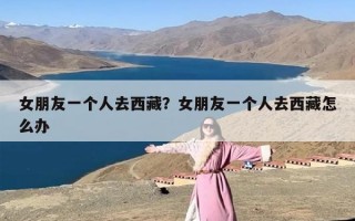 女朋友一个人去西藏？女朋友一个人去西藏怎么办