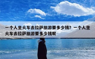 一个人坐火车去拉萨旅游要多少钱？一个人坐火车去拉萨旅游要多少钱呢